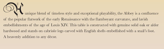 A unique blend of timeless style and exceptional playability, the Abbey is a confluence of the popular flatwork of the early Renaissance with the flamboyant curvature, and lavish embellishments of the age of Louis XIV. This table is constructed with genuine solid oak or alder hardwood and stands on cabriole legs carved with English shells embellished with a snail's foot. A heavenly addition to any d�cor.